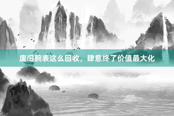 废旧腕表这么回收，肆意终了价值最大化