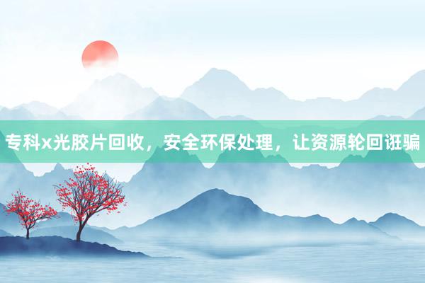 专科x光胶片回收，安全环保处理，让资源轮回诳骗