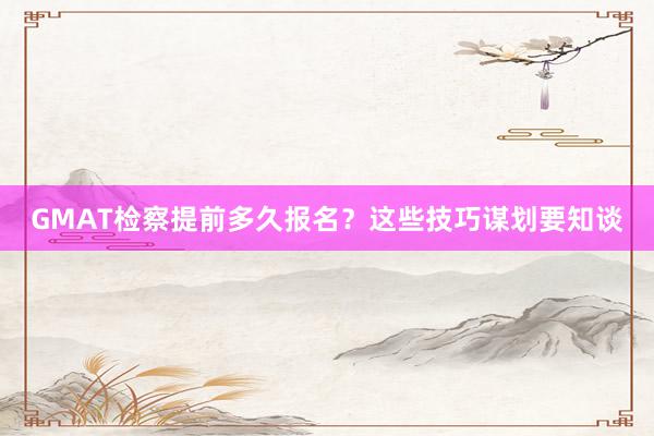 GMAT检察提前多久报名？这些技巧谋划要知谈