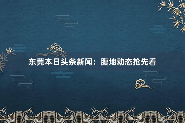 东莞本日头条新闻：腹地动态抢先看