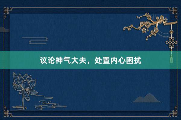 议论神气大夫，处置内心困扰